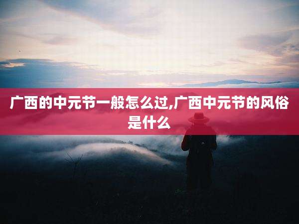 广西的中元节一般怎么过,广西中元节的风俗是什么