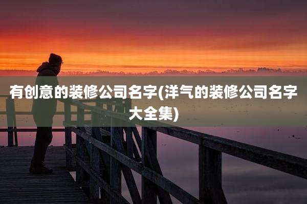 有创意的装修公司名字(洋气的装修公司名字大全集)