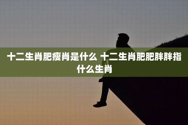 十二生肖肥瘦肖是什么 十二生肖肥肥胖胖指什么生肖
