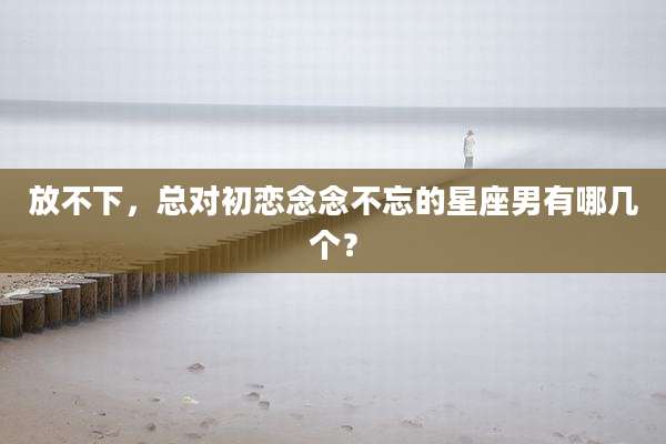 放不下,总对初恋念念不忘的星座男有哪几个?