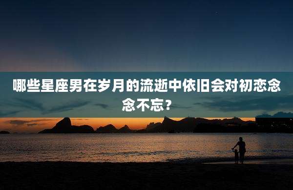 哪些星座男在岁月的流逝中依旧会对初恋念念不忘？