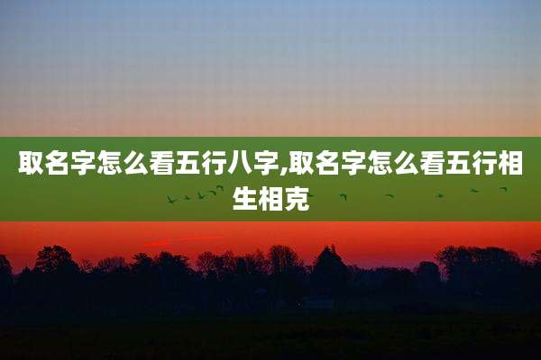 取名字怎么看五行八字,取名字怎么看五行相生相克