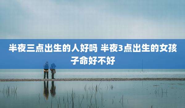 半夜三点出生的人好吗 半夜3点出生的女孩子命好不好