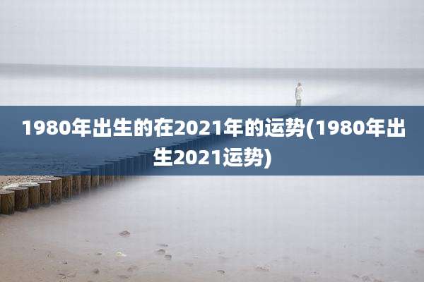 1980年出生的在2021年的运势(1980年出生2021运势)