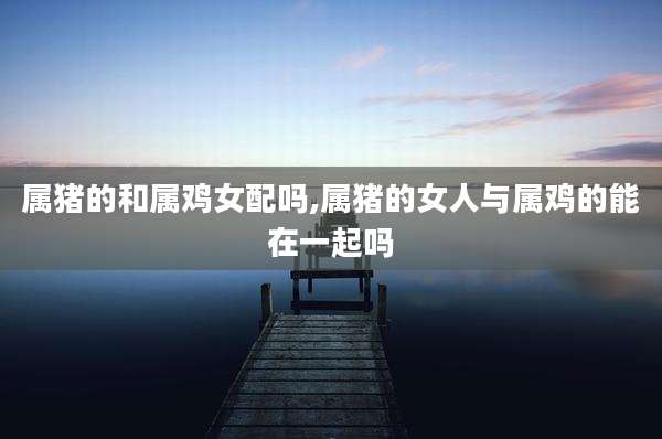 属猪的和属鸡女配吗,属猪的女人与属鸡的能在一起吗