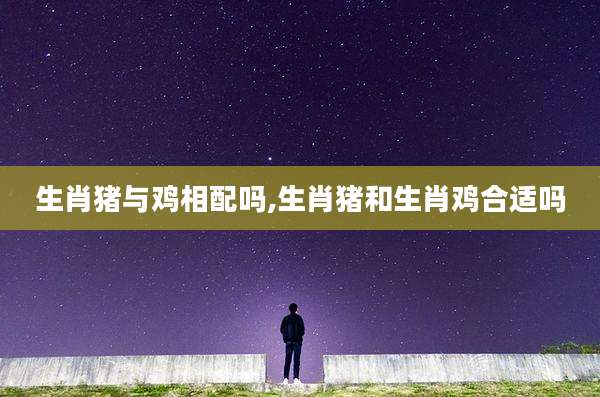 生肖猪与鸡相配吗,生肖猪和生肖鸡合适吗