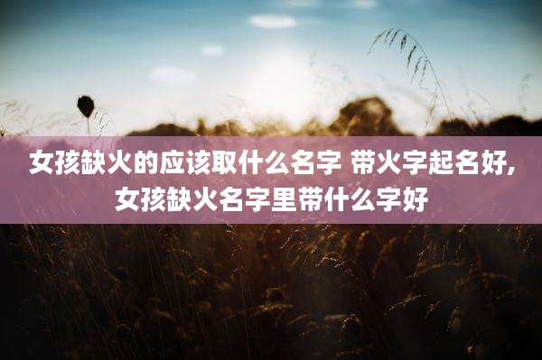 女孩缺火的应该取什么名字 带火字起名好,女孩缺火名字里带什么字好