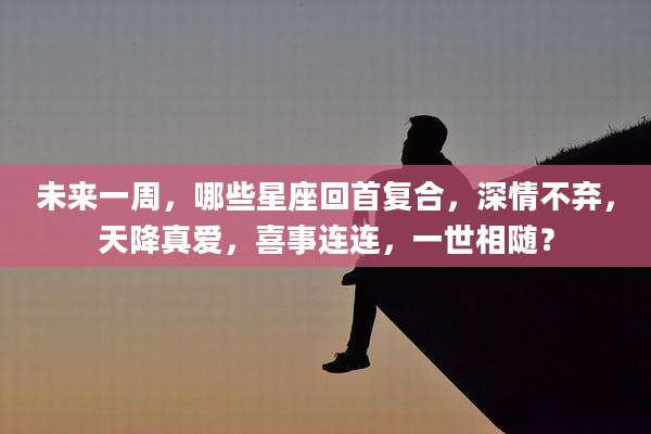 未来一周，哪些星座回首复合，深情不弃，天降真爱，喜事连连，一世相随？