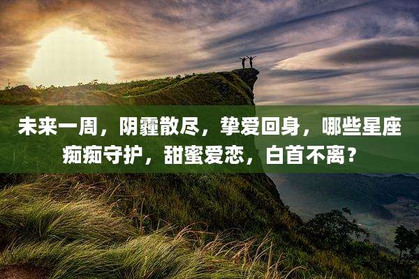 未来一周,阴霾散尽,挚爱回身,哪些星座痴痴守护,甜蜜爱恋,白首不离?