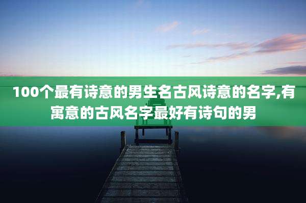 100个最有诗意的男生名古风诗意的名字,有寓意的古风名字最好有诗句的男