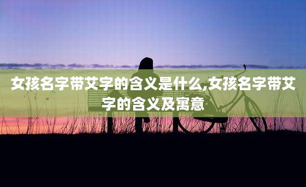 女孩名字带艾字的含义是什么,女孩名字带艾字的含义及寓意