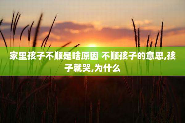 家里孩子不顺是啥原因 不顺孩子的意思,孩子就哭,为什么