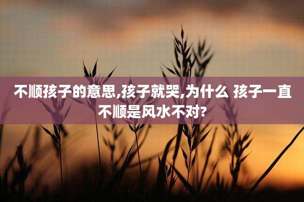 不顺孩子的意思,孩子就哭,为什么 孩子一直不顺是风水不对?