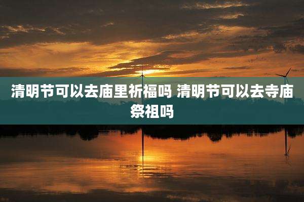 清明节可以去庙里祈福吗 清明节可以去寺庙祭祖吗