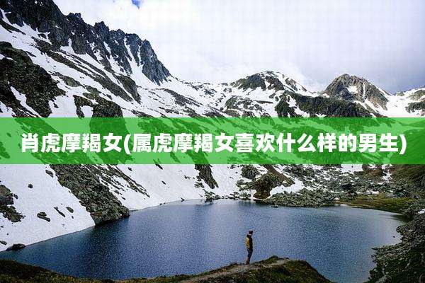 肖虎摩羯女(属虎摩羯女喜欢什么样的男生)