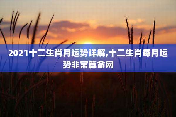2021十二生肖月运势详解,十二生肖每月运势非常算命网