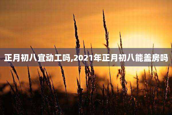 正月初八宜动工吗,2021年正月初八能盖房吗