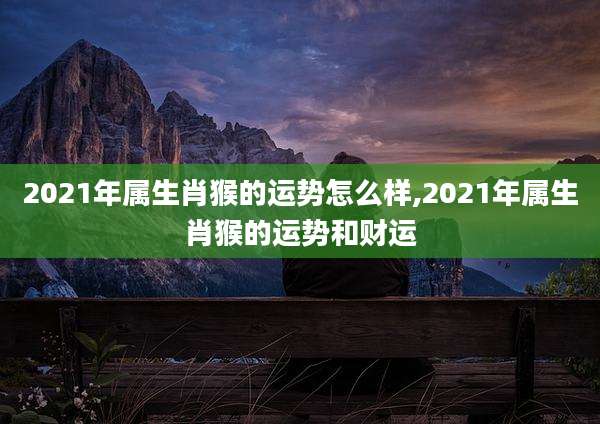 2021年属生肖猴的运势怎么样,2021年属生肖猴的运势和财运