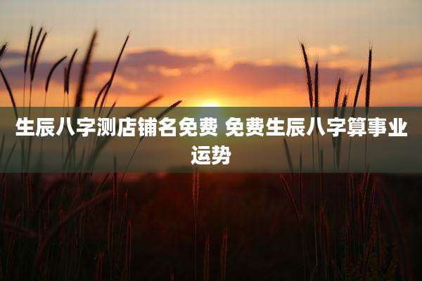 生辰八字测店铺名免费 免费生辰八字算事业运势