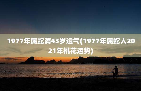 1977年属蛇满43岁运气(1977年属蛇人2021年桃花运势)