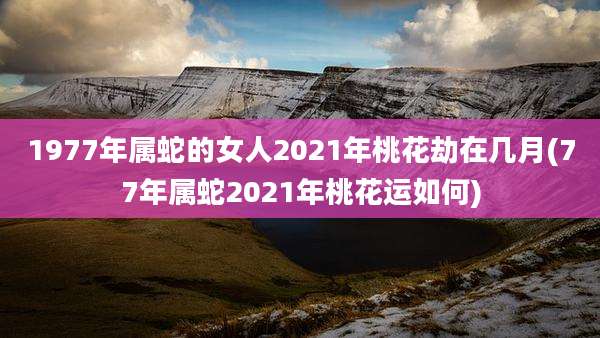 1977年属蛇的女人2021年桃花劫在几月(77年属蛇2021年桃花运如何)