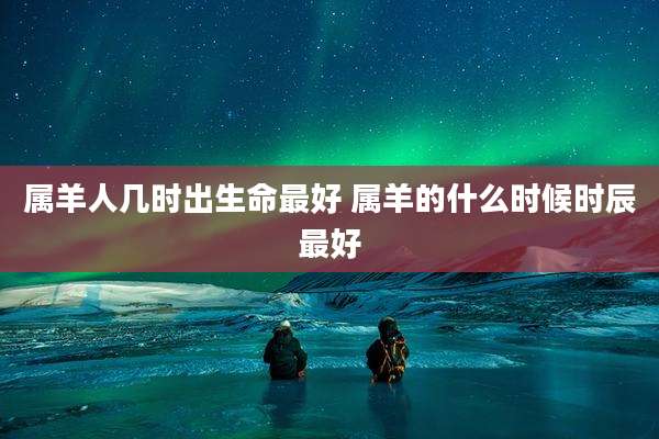 属羊人几时出生命最好 属羊的什么时候时辰最好