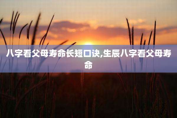 八字看父母寿命长短口诀,生辰八字看父母寿命