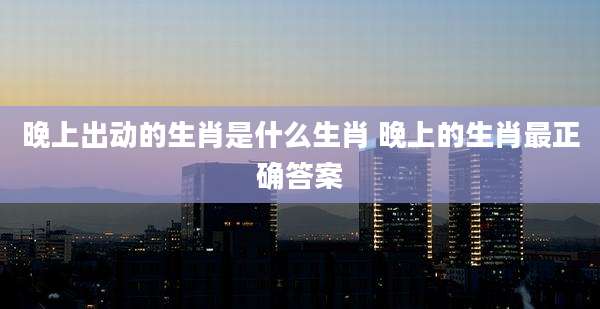晚上出动的生肖是什么生肖 晚上的生肖最正确答案