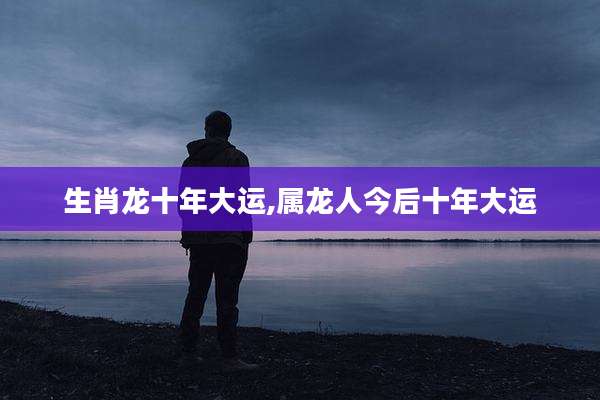 生肖龙十年大运,属龙人今后十年大运