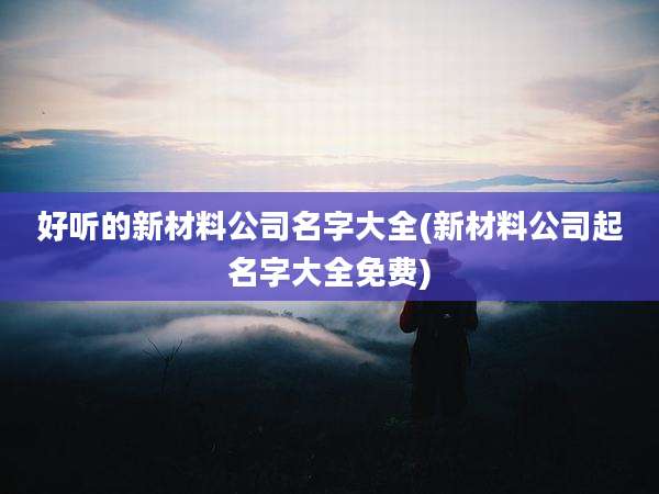 好听的新材料公司名字大全(新材料公司起名字大全免费)