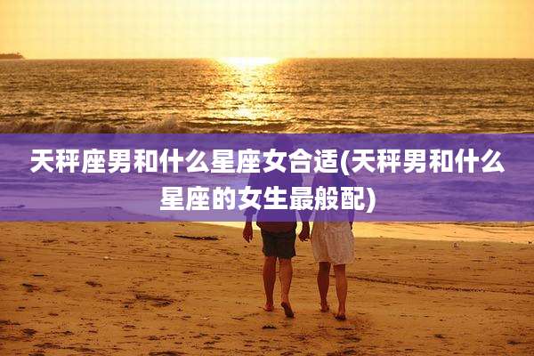 天秤座男和什么星座女合适(天秤男和什么星座的女生最般配)