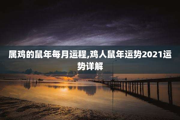 属鸡的鼠年每月运程,鸡人鼠年运势2021运势详解