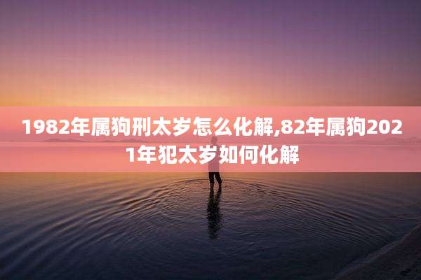 1982年属狗刑太岁怎么化解,82年属狗2021年犯太岁如何化解