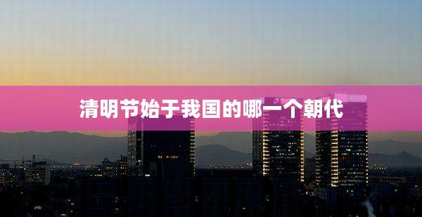 清明节始于我国的哪一个朝代