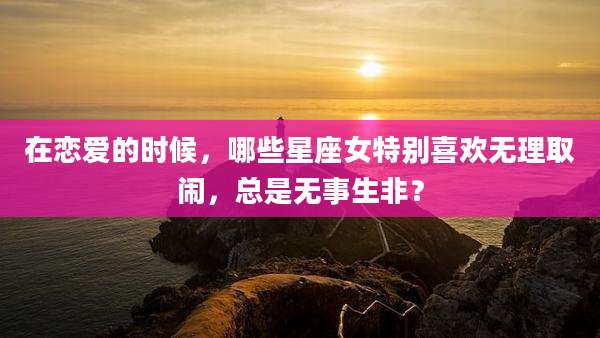 在恋爱的时候，哪些星座女特别喜欢无理取闹，总是无事生非？