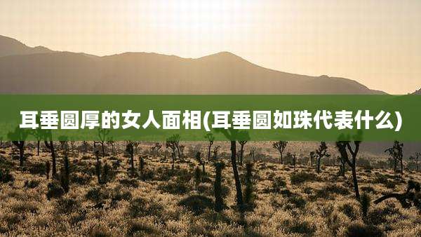 耳垂圆厚的女人面相(耳垂圆如珠代表什么)