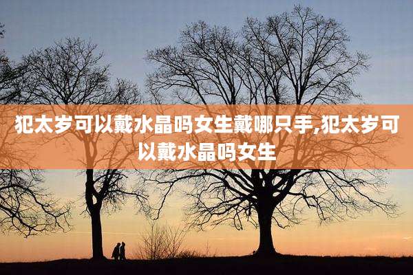 犯太岁可以戴水晶吗女生戴哪只手,犯太岁可以戴水晶吗女生