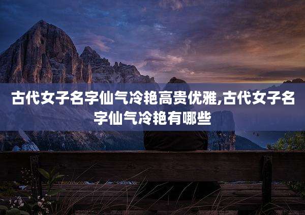 古代女子名字仙气冷艳高贵优雅,古代女子名字仙气冷艳有哪些