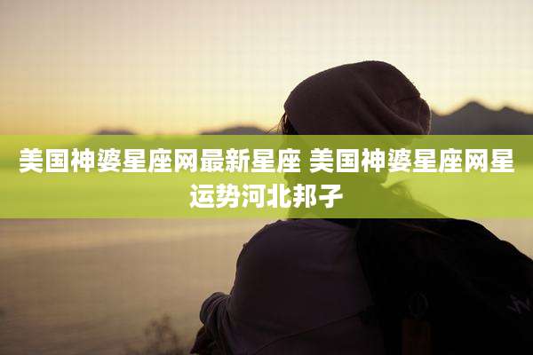 美国神婆星座网最新星座 美国神婆星座网星运势河北邦孑