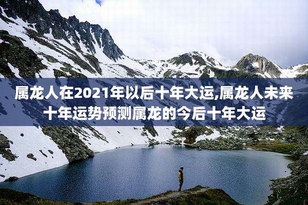 属龙人在2021年以后十年大运,属龙人未来十年运势预测属龙的今后十年大运