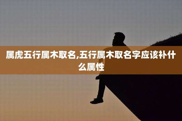 属虎五行属木取名,五行属木取名字应该补什么属性