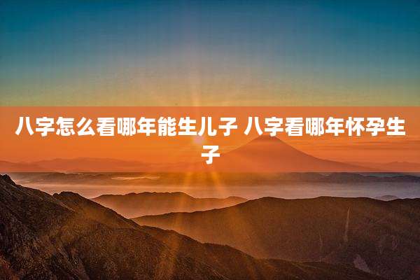 八字怎么看哪年能生儿子 八字看哪年怀孕生子