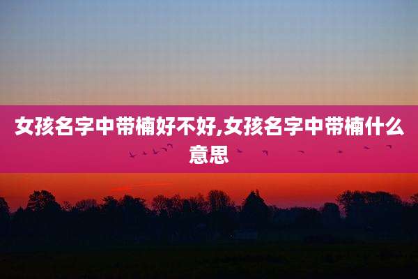 女孩名字中带楠好不好,女孩名字中带楠什么意思