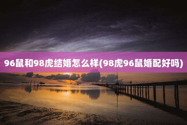 96鼠和98虎结婚怎么样(98虎96鼠婚配好吗)