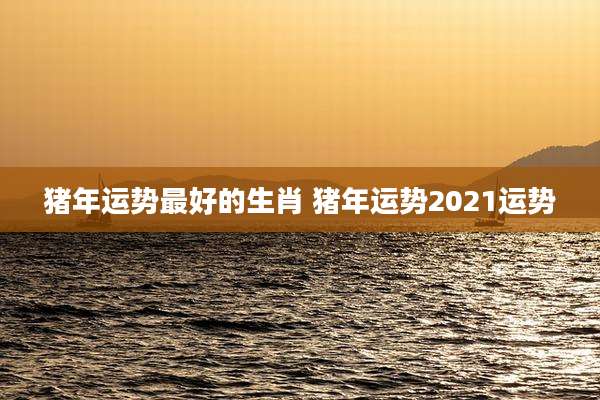 猪年运势最好的生肖 猪年运势2021运势