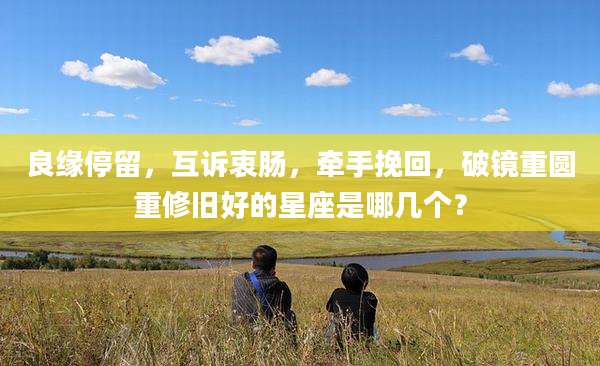良缘停留，互诉衷肠，牵手挽回，破镜重圆重修旧好的星座是哪几个？