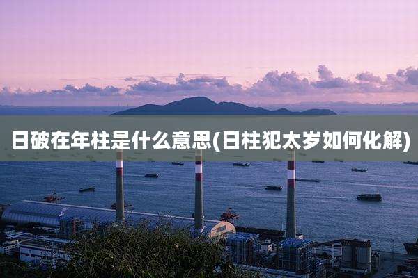 日破在年柱是什么意思(日柱犯太岁如何化解)