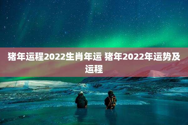 猪年运程2022生肖年运 猪年2022年运势及运程