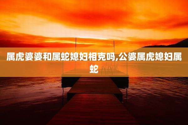 属虎婆婆和属蛇媳妇相克吗,公婆属虎媳妇属蛇