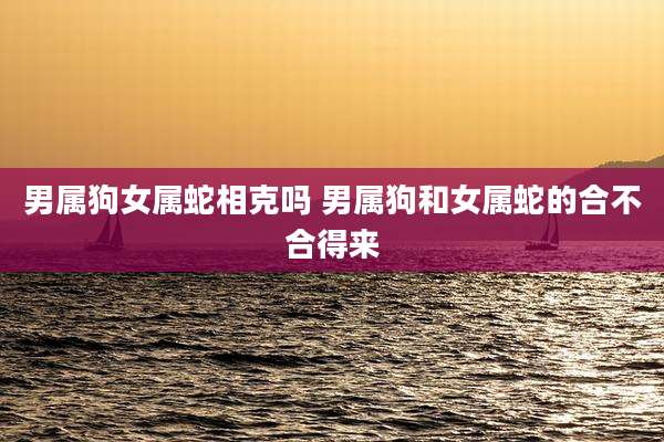男属狗女属蛇相克吗 男属狗和女属蛇的合不合得来
